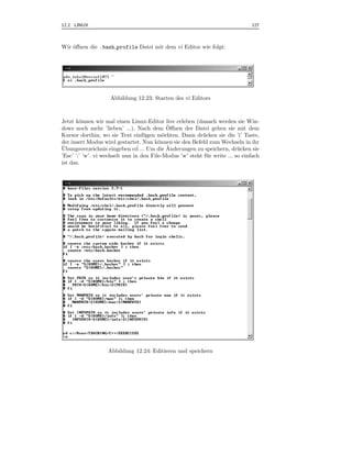 12.2 LINUX                                                                      127



Wir ¨ﬀnen die .bash profile Datei mit dem vi Editor wie folgt:
    o




                    Abbildung 12.23: Starten des vi Editors



Jetzt k¨nnen wir mal einen Linux-Editor live erleben (danach werden sie Win-
        o
                                             ¨
dows noch mehr ’lieben’ ...). Nach dem Oﬀnen der Datei gehen sie mit dem
Kursor dorthin, wo sie Text einf¨ gen m¨chten. Dann dr¨ cken sie die ’i’ Taste,
                                   u       o              u
der insert Modus wird gestartet. Nun k¨nnen sie den Befehl zum Wechseln in ihr
                                         o
¨                                            ¨
Ubungsverzeichnis eingeben cd ... Um die Anderungen zu speichern, dr¨ cken sie
                                                                           u
’Esc’ ’:’ ’w’. vi wechselt nun in den File-Modus ’w’ steht f¨ r write ... so einfach
                                                            u
ist das.




                   Abbildung 12.24: Editieren und speichern
 