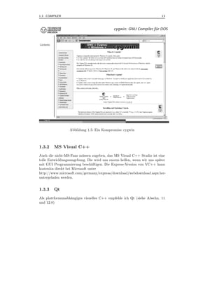 1.3 COMPILER                                                           13



.




                 Abbildung 1.5: Ein Kompromiss: cygwin



1.3.2   MS Visual C++
Auch die nicht-MS-Fans m¨ ssen zugeben, das MS Visual C++ Studio ist eine
                           u
tolle Entwicklungsumgebung. Die wird uns enorm helfen, wenn wir uns sp¨ter
                                                                      a
mit GUI Programmierung besch¨ftigen. Die Express-Version von VC++ kann
                                 a
kostenlos direkt bei Microsoft unter
http://www.microsoft.com/germany/express/download/webdownload.aspx her-
untergeladen werden.


1.3.3   Qt
Als plattformunabh¨ngiges visuelles C++ empfehle ich Qt (siehe Abschn. 11
                  a
und 12.8)
 