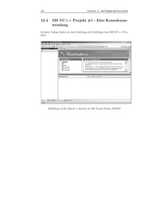 130                                     KAPITEL 12 SOFTWARE-INSTALLATION



12.4     MS VC++ Projekt #1 - Eine Konsolenan-
         wendung
In dieser Anlage ﬁnden sie eine Anleitung zur Erstellung eines MS VC++ Pro-
jekts.




      Abbildung 12.25: Schritt 1: Starten sie MS Visual Studio (MSVS)
 
