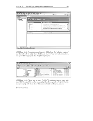 12.4 MS VC++ PROJEKT #1 - EINE KONSOLENANWENDUNG                             133



.




Abbildung 12.30: Nun m¨ ssten sie folgendes Bild sehen. Der ’solution explorer’
                         u
auf der linken Seite zeigt ihnen ihr Projekt ’msvcp1’ an und hat automatisch
das Quell-File copy.cpp in das Projekt eingetragen.




Abbildung 12.31: Wenn wir in unser Projekt-Verzeichnis schauen, sehen wir,
dass MSVS einige Dateien f¨ r uns angelegt hat. Das eigentlich Projekt-File ist:
                          u
msvcp1.vcproj. Mit einem Doppelklick darauf wird das Projekt geladen.

Das war’s erstmal.
 