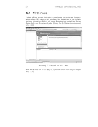 134                                        KAPITEL 12 SOFTWARE-INSTALLATION



12.5      MFC-Dialog
Dialoge geh¨ren zu den einfachsten Anwendungen von graﬁschen Benutzer-
             o
schnittstellen (GUI graphical user interface). Ihre Aufgabe ist, es eine graﬁsch-
gest¨ tzte Interaktion (Dialog) mit einem Programm zu erm¨glichen. In der
    u                                                           o
Anlage ﬁnden sie die entsprechenden Schritte f¨ r die Dialog-Anwendung mit
                                                  u
VC++2005




                   Abbildung 12.32: Starten von VC++2005

Nach dem Starten von VC++ (Fig. 12.32) m¨ ssen wir ein neues Projekt anlegen
                                        u
(Fig. 12.33).
 
