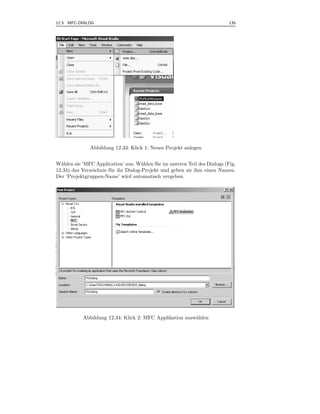 12.5 MFC-DIALOG                                                            135



.




              Abbildung 12.33: Klick 1: Neues Projekt anlegen


W¨hlen sie ’MFC Application’ aus. W¨hlen Sie im unteren Teil des Dialogs (Fig.
  a                                    a
12.34) das Verzeichnis f¨ r ihr Dialog-Projekt und geben sie ihm einen Namen.
                        u
Der ’Projektgruppen-Name’ wird automatisch vergeben.




           Abbildung 12.34: Klick 2: MFC Applikation ausw¨hlen
                                                         a
 