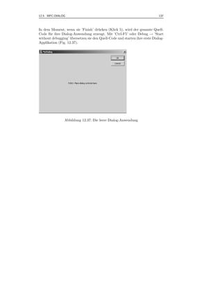 12.5 MFC-DIALOG                                                             137



In dem Moment, wenn sie ’Finish’ dr¨ cken (Klick 5), wird der gesamte Quell-
                                     u
Code f¨ r ihre Dialog-Anwendung erzeugt. Mit ’Ctrl-F5’ oder Debug → ’Start
      u
without debugging’ ubersetzen sie den Quell-Code und starten ihre erste Dialog-
                    ¨
Applikation (Fig. 12.37).




                Abbildung 12.37: Die leere Dialog-Anwendung
 