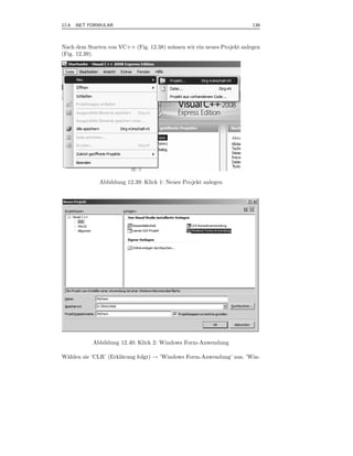 12.6 .NET FORMULAR                                                       139



Nach dem Starten von VC++ (Fig. 12.38) m¨ ssen wir ein neues Projekt anlegen
                                        u
(Fig. 12.39).




              Abbildung 12.39: Klick 1: Neues Projekt anlegen




           Abbildung 12.40: Klick 2: Windows Form-Anwendung

W¨hlen sie ’CLR’ (Erkl¨rung folgt) → ’Windows Form-Anwendung’ aus. ’Win-
 a                    a
 