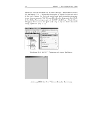 140                                       KAPITEL 12 SOFTWARE-INSTALLATION



dows Forms’ sind die neue Form von ’Windows Dialogen’. W¨hlen Sie im unteren
                                                             a
Teil des Dialogs (Fig. 12.40) das Verzeichnis f¨ r ihr Dialog-Projekt und geben
                                               u
sie ihm einen Namen. Der ’Projektgruppen-Name’ wird automatisch vergeben.
In dem Moment, wenn sie ’OK’ dr¨ cken (Klick 3), wird der gesamte Quell-Code
                                  u
f¨ r ihre Dialog-Anwendung erzeugt. Mit ’Ctrl-F5’ oder Debug → ’Start without
 u
debugging’ ubersetzen sie den Quell-Code (Fig. 12.41) und starten ihre erste
              ¨
Dialog-Applikation (Fig. 12.42).




                                   ¨
       Abbildung 12.41: ’Ctrl-F5’: Ubersetzen und starten des Dialogs




        Abbildung 12.42: Eine ’leere’ Windows Formular-Anwendung
 