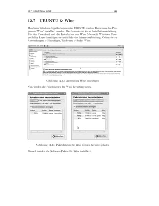 12.7 UBUNTU & WINE                                                          141



12.7      UBUNTU & Wine
Man kann Windows-Applikationen unter UBUNTU starten. Dazu muss das Pro-
gramm ’Wine’ installiert werden. Hier kommt eine kurze Installationsanleitung.
F¨ r den Download und die Installation von Wine Microsoft Windows Com-
 u
patibility Layer ben¨tigen sie nat¨ rlich eine Internetverbindung. Gehen sie zu
                    o             u
Anwendungen > Hinzuf¨ gen/Entfernen > Suche: Wine.
                        u




               Abbildung 12.43: Anwendung Wine hinzuf¨ gen
                                                     u

Nun werden die Paketdateien f¨ r Wine heruntergeladen.
                             u




       Abbildung 12.44: Paketdateien f¨ r Wine werden heruntergeladen
                                      u

Danach werden die Software-Pakete f¨ r Wine installiert.
                                   u
 