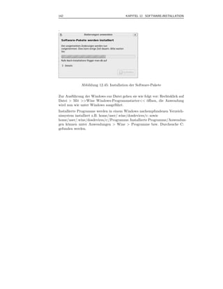 142                                      KAPITEL 12 SOFTWARE-INSTALLATION



.




              Abbildung 12.45: Installation der Software-Pakete


Zur Ausf¨ hrung der Windows exe Datei gehen sie wie folgt vor: Rechtsklick auf
        u
Datei > Mit >>Wine Windows-Programmstarter<< ¨ﬀnen, die Anwendung
                                                      o
wird nun wie unter Windows ausgef¨hrt.
                                 u
Installierte Programme werden in einem Windows nachempfundenen Verzeich-
nissystem installiert z.B. home/user/.wine/dosdevices/c: sowie
home/user/.wine/dosdevices/c:/Programme. Installierte Programme/Anwendun-
gen k¨nnen unter Anwendungen > Wine > Programme bzw. Durchsuche C:
      o
gefunden werden.
 