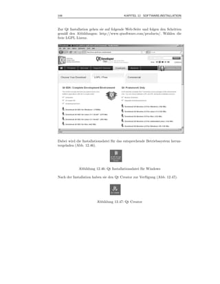 144                                      KAPITEL 12 SOFTWARE-INSTALLATION



Zur Qt Installation gehen sie auf folgende Web-Seite und folgen den Schritten
gem¨ß den Abbildungen: http://www.qtsoftware.com/products/. W¨hlen die
     a                                                              a
freie LGPL Lizenz.




Dabei wird die Installationsdatei f¨ r das entsprechende Betriebssystem herun-
                                   u
tergeladen (Abb. 12.46).




             Abbildung 12.46: Qt Installationsdatei f¨ r Windows
                                                     u

Nach der Installation haben sie den Qt Creator zur Verf¨ gung (Abb. 12.47).
                                                       u




                        Abbildung 12.47: Qt Creator
 