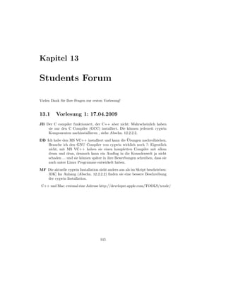 Kapitel 13

Students Forum

Vielen Dank f¨ r Ihre Fragen zur ersten Vorlesung!
             u


13.1      Vorlesung 1: 17.04.2009
JB Der C compiler funktioniert, der C++ aber nicht: Wahrscheinlich haben
    sie nur den C Compiler (GCC) installiert. Die k¨nnen jederzeit cygwin
                                                    o
    Komponenten nachinstallieren , siehe Abschn. 12.2.2.2.
                                                    ¨
DB Ich habe den MS VC++ installiert und kann die Ubungen nachvollziehen.
    Brauche ich den GNU Compiler von cygwin wirklich noch ?: Eigentlich
    nicht, mit MS VC++ haben sie einen kompletten Compiler mit allem
    drum und dran, dennoch kann ein Ausﬂug in die Konsolenwelt ja nicht
    schaden ... und sie k¨nnen sp¨ter in ihre Bewerbungen schreiben, dass sie
                         o       a
    auch unter Linux Programme entwickelt haben.
MF Die aktuelle cygwin Installation sieht anders aus als im Skript beschrieben:
   [OK] Im Anhang (Abschn. 12.2.2.2) ﬁnden sie eine bessere Beschreibung
   der cygwin Installation.
 C++ und Mac: erstmal eine Adresse http://developer.apple.com/TOOLS/xcode/




                                     145
 