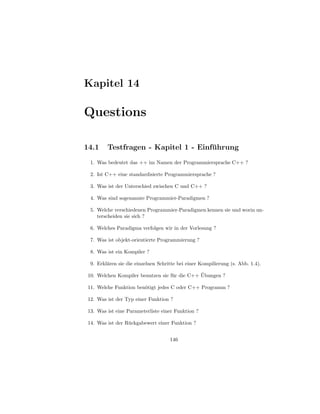 Kapitel 14

Questions

14.1     Testfragen - Kapitel 1 - Einfuhrung
                                      ¨
  1. Was bedeutet das ++ im Namen der Programmiersprache C++ ?

  2. Ist C++ eine standardisierte Programmiersprache ?

  3. Was ist der Unterschied zwischen C und C++ ?

  4. Was sind sogenannte Programmier-Paradigmen ?

  5. Welche verschiedenen Programmier-Paradigmen kennen sie und worin un-
     terscheiden sie sich ?

  6. Welches Paradigma verfolgen wir in der Vorlesung ?

  7. Was ist objekt-orientierte Programmierung ?

  8. Was ist ein Kompiler ?

  9. Erkl¨ren sie die einzelnen Schritte bei einer Kompilierung (s. Abb. 1.4).
         a

                                                ¨
 10. Welchen Kompiler benutzen sie f¨ r die C++ Ubungen ?
                                    u

 11. Welche Funktion ben¨tigt jedes C oder C++ Programm ?
                        o

 12. Was ist der Typ einer Funktion ?

 13. Was ist eine Parameterliste einer Funktion ?

 14. Was ist der R¨ ckgabewert einer Funktion ?
                  u


                                     146
 