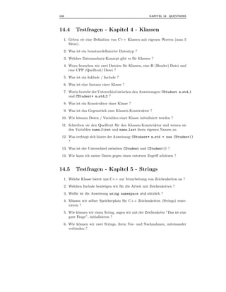 148                                                    KAPITEL 14 QUESTIONS



14.4     Testfragen - Kapitel 4 - Klassen
  1. Geben sie eine Deﬁnition von C++ Klassen mit eigenen Worten (max 5
     S¨tze).
      a
  2. Was ist ein benutzerdeﬁnierter Datentyp ?
  3. Welches Datennschutz-Konzept gibt es f¨ r Klassen ?
                                           u
  4. Wozu brauchen wir zwei Dateien f¨ r Klassen, eine H (Header) Datei und
                                     u
     eine CPP (Quelltext) Datei ?
  5. Was ist ein Inklude / Include ?
  6. Was ist eine Instanz einer Klasse ?
  7. Worin besteht der Unterschied zwischen den Anweisungen: CStudent m std 1
     und CStudent* m std 2 ?
  8. Was ist ein Konstruktor einer Klasse ?
  9. Was ist das Gegenst¨ ck zum Klassen-Konstruktor ?
                        u
 10. Wie k¨nnen Daten / Variablen einer Klasse initialisiert werden ?
          o
 11. Schreiben sie den Quelltext f¨ r den Klassen-Konstruktor und weisen sie
                                  u
     den Variablen name first und name last ihren eigenen Namen zu.
 12. Was verbirgt sich hinter der Anweisung: CStudent* m std = new CStudent()
     ?
 13. Was ist der Unterschied zwischen CStudent und CStudent() ?
 14. Wie kann ich meine Daten gegen einen externen Zugriﬀ sch¨ tzen ?
                                                             u


14.5     Testfragen - Kapitel 5 - Strings
  1. Welche Klasse bietet uns C++ zur Verarbeitung von Zeichenketten an ?
  2. Welchen Include ben¨tigen wir f¨ r die Arbeit mit Zeichenketten ?
                        o           u
  3. Wof¨ r ist die Anweisung using namespace std n¨ tzlich ?
        u                                          u
  4. M¨ ssen wir selber Speicherplatz f¨ r C++ Zeichenketten (Strings) reser-
       u                               u
     vieren ?
  5. Wie k¨nnen wir einen String, sagen wir mit der Zeichenkette ”Das ist eine
           o
     gute Frage”, initialisieren ?
  6. Wie k¨nnen wir zwei Strings, ihren Vor- und Nachnahmen, miteinander
           o
     verbinden ?
 