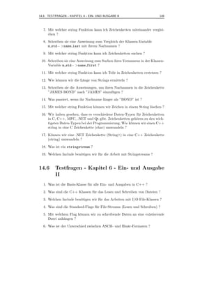 14.6 TESTFRAGEN - KAPITEL 6 - EIN- UND AUSGABE II                         149



  7. Mit welcher string Funktion kann ich Zeichenketten miteinander verglei-
     chen ?

  8. Schreiben sie eine Anweisung zum Vergleich der Klassen-Variable
     m std− >name last mit ihrem Nachnamen ?

  9. Mit welcher string Funktion kann ich Zeichenketten suchen ?

 10. Schreiben sie eine Anweisung zum Suchen ihres Vornamens in der Klassen-
     Variable m std− >name first ?

 11. Mit welcher string Funktion kann ich Teile in Zeichenketten erstetzen ?

 12. Wie k¨nnen wir die L¨nge von Strings ermitteln ?
          o              a

 13. Schreiben sie die Anweisungen, um ihren Nachnamen in die Zeichenkette
     ”JAMES BOND” nach ”JAMES” einzuf¨ gen ?u

 14. Was passiert, wenn ihr Nachname l¨nger als ”BOND” ist ?
                                      a

 15. Mit welcher string Funktion k¨nnen wir Zeichen in einem String l¨schen ?
                                  o                                  o

 16. Wir haben gesehen, dass es verschiedene Daten-Typen f¨ r Zeichenketten
                                                          u
     in C, C++, MFC, .NET und Qt gibt. Zeichenketten geh¨ren zu den wich-
                                                         o
     tigsten Daten-Typen bei der Programmierung. Wie k¨nnen wir einen C++
                                                      o
     string in eine C Zeichenkette (char) umwandeln ?

 17. K¨nnen wir eine .NET Zeichenkette (String∧) in eine C++ Zeichenkette
       o
     (string) umwandeln ?

 18. Was ist ein stringstream ?

 19. Welchen Include ben¨tigen wir f¨ r die Arbeit mit Stringstreams ?
                        o           u


14.6     Testfragen - Kapitel 6 - Ein- und Ausgabe
         II
  1. Was ist die Basis-Klasse f¨ r alle Ein- und Ausgaben in C++ ?
                               u

  2. Was sind die C++ Klassen f¨ r das Lesen und Schreiben von Dateien ?
                               u

  3. Welchen Include ben¨tigen wir f¨ r das Arbeiten mit I/O File-Klassen ?
                        o           u

  4. Was sind die Standard-Flags f¨ r File-Streams (Lesen und Schreiben) ?
                                  u

  5. Mit welchem Flag k¨nnen wir zu schreibende Daten an eine existierende
                       o
     Datei anh¨ngen ?
              a

  6. Was ist der Unterschied zwischen ASCII- und Bin¨r-Formaten ?
                                                    a
 