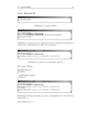 1.4 ”HELLO WORLD”                                                          15



1.4.2    Exercise E1




                       Abbildung 1.7: cygwin aufrufen




Abbildung 1.8: cygwin drive ist /cygwin/home/user, wechseln zum Arbeitsver-
zeichnis cd c:/myworkdirectory (oder copy und paste)




              Abbildung 1.9: slash (/) ist nicht gleich slash ()

              ¨
Die einzige C Ubung:

#include <stdio.h>
int main()
{
  printf("Hello World");
  return 0;
}




Abbildung 1.10: Kommandozeile: gcc main.c, das Ergebnis ist a.exe, Aufruf des
Programms: ./a

Jetzt endlich zu C++ ...
 