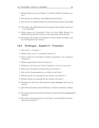 14.8 TESTFRAGEN - KAPITEL 8 - CONTAINER                                     151



  7. M¨ ssen Referenzen (&) und Zeiger (*) auf Daten-Objekte initialisiert wer-
       u
     den ?

  8. Was bewirkt die Deﬁnition long l[1000] speichertechnisch ?

  9. Wie groß ist der Speicherbedarf des statischen Datenobjekts long l[1000]
     ?

 10. Wie groß ist der Speicherbedarf des dynamische Datenobjekts long* ptr l
     = new long[1000] ?

 11. Woher kommt der Unterschied (4 Byte auf einem 32Bit Rechner) im
     Speicherbedarf zwischen statischen und dynamischen Datenobjekten.

 12. Zusatzfrage: Was bedeutet die Deﬁnition **ptrptr (Zeiger auf Zeiger), was
     f¨ r ein Datenkonstrukt entsteht ?
      u


14.8     Testfragen - Kapitel 8 - Container
  1. Was sind C++ Container ?

  2. Welche Typen von C++ Containern kennen sie ?

  3. Worin besteht der Unterschied zwischen sequentiellen und assoziativen
     Containern ?

  4. Welche sequentiellen Container kennen sie ?

  5. Erkl¨ren sie die Syntax des Vektor-Containers: vector<int>my vector .
         a

  6. Was ist der Unterschied zwischen Vektoren und Listen ?

  7. Was sind die Gemeinsamkeiten von Vektoren und Listen ?

  8. Welcher Include ist notwendig f¨ r das Arbeiten mit Vektoren ?
                                    u

  9. Welcher Include ist notwendig f¨ r das Arbeiten mit Listen ?
                                    u

 10. Ben¨tigen wir den Zusatz (Namensraum) using namespace std, wenn ja
        o
     warum ?

 11. Mit welcher Instruktion k¨nnen Elemente in Vektoren und Listen einf¨ gen
                              o                                         u
     ?

 12. Wo werden sequentielle Container-Elemente mit der Instruktion push back(T)
     eingef¨ gt ?
           u

 13. Mit welcher Anweisung k¨nnen wir die L¨nge von sequentiellen Container-
                            o              a
     Elementen bestimmen ?
 