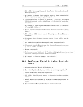 152                                                     KAPITEL 14 QUESTIONS



 14. Mit welcher Anweisung k¨nnen wir einen Vektor platt machen (d.h. alle
                            o
     Elemente l¨schen) ?
               o
 15. Wie k¨nnen wir auf ein Vektor-Element, sagen wir das 17te Element des
          o
     Vektors vector<int>my vector, direkt zugreifen ?
 16. Quellcode verstehen: Erkl¨ren sie die Struktur (1,2,3) der DB-Lese-Funktion
                              a
                                          ¨
     STDRead(ifstream& std ﬁle) in der Ubung 8.2.2. Beginnen sie mit der Pa-
     rameterliste.
 17. Wie k¨nnen wir unsere Studenten-Klasse CStudent in die DB-Anwendung
          o
      ¨
     (Ubung 8.2.1) einbinden ?
                                       u                          a     ¨
 18. Was ist eigentliche Lesefunktion f¨ r unsere Studenten-Datens¨tze (Ubung
     8.2.2) ?
 19. Mit welchem Befehl k¨nnen wir die Reihenfolge von Listen-Elementen
                         o
     umkehren ?
 20. K¨nnen wir Listen-Elemente sortieren, wenn ja wie, mit welcher Instruk-
       o
     tion ?
 21. Mit welchem Befehl k¨nnen wir mehrere Listen zusammenf¨ hren ?
                         o                                 u
 22. K¨nnen wir doppelte Elemente aus einer Liste entfernen sortieren, wenn
       o
     ja wie, mit welcher Instruktion ?
 23. Was ist ein Iterator ?
 24. Quellcode verstehen: Erkl¨ren sie die Funktion void display(list<int>my list)
                              a
         ¨
     der Ubung 8.3. Beginnen sie mit der Parameterliste.
 25. Wie k¨nnen wir Elemente aus einer Liste entfernen ?
          o


14.9     Testfragen - Kapitel 9 - Andere Sprachele-
         mente
  1. Was sind Kontrollstrukturen, welche kennen sie ?
  2. Bei welcher logischen Bedingung wird eine if-Anweisung ausgef¨ hrt ?
                                                                  u
  3. Lassen sich Kontroll-Strukturen verschachteln ?
  4. Mit welcher Kontrollstruktur k¨nnen wir Fallunterscheidungen program-
                                   o
     mieren ?
  5. Welche Ausdr¨ cke k¨nnen wir bei der switch-case Kontrollstruktur be-
                 u      o
     nutzen ?
  6. Wie kann ich eine Kompiler-Direktive an- und ausschalten ?
 
