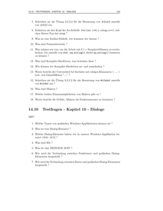 14.10 TESTFRAGEN - KAPITEL 10 - DIALOGE                                   153



                       ¨
  7. Schreiben sie die Ubung 9.2.2.2 f¨ r die Benutzung von #ifndef anstelle
                                      u
     von #ifdef um.

  8. Erl¨utern sie den Kopf der for-Schleife: for(int i=0;i<stop;i++), wel-
        a
     chen Daten-Typ hat stop ?

  9. Was ist eine Endlos-Schleife, wie kommen wir daraus ?

 10. Was sind Namensbereiche ?

 11. Was m¨ ssen wir tun, um die Arbeit mit C++ Standard-Klassen zu verein-
            u
     fachen, d.h anstelle von std::my string() direkt my string() benutzen
     zu k¨nnen ?
         o

 12. Was sind Kompiler-Direktiven, was bewirken diese ?

 13. Wie k¨nnen wir Kompiler-Direktiven an- und ausschalten ?
          o

 14. Worin besteht der Unterschied bei Includes mit eckigen Klammern < ... >
     bzw. mit G¨nsef¨ ßchen ”...” ?
               a    u
                       ¨
 15. Schreiben sie die Ubung 9.2.2.2 f¨ r die Benutzung von #ifndef anstelle
                                      u
     von #ifdef um ?

 16. Was sind Makros ?

 17. Welche beiden Einsatzm¨glickeiten von Makros gibt es ?
                           o
 18. Worin besteht die Gefahr, Makros als Funktionsersatz zu benutzen ?


14.10      Testfragen - Kapitel 10 - Dialoge
MFC

  1. Welche Typen von graﬁschen Windows-Applikationen kennen sie ?

  2. Was ist eine Dialog-Resource ?

  3. Welche Dialog-Elemente haben wir in unserer Windows-Applikation be-
     nutzt (Abb. 10.3) ?

  4. Was sind IDs ?

  5. Was ist eine MESSAGE MAP ?

  6. Wie wird die Verbindung zwischen Funktionen und graﬁschen Dialog-
     Elementen hergestellt ?

  7. Wie wird die Verbindung zwischen Daten und graﬁschen Dialog-Elementen
     hergestellt ?
 