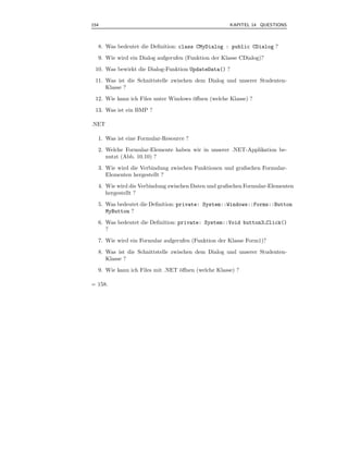 154                                                 KAPITEL 14 QUESTIONS



  8. Was bedeutet die Deﬁnition: class CMyDialog : public CDialog ?
  9. Wie wird ein Dialog aufgerufen (Funktion der Klasse CDialog)?
 10. Was bewirkt die Dialog-Funktion UpdateData() ?
 11. Was ist die Schnittstelle zwischen dem Dialog und unserer Studenten-
     Klasse ?
 12. Wie kann ich Files unter Windows ¨ﬀnen (welche Klasse) ?
                                      o
 13. Was ist ein BMP ?

.NET

  1. Was ist eine Formular-Resource ?
  2. Welche Formular-Elemente haben wir in unserer .NET-Applikation be-
     nutzt (Abb. 10.10) ?
  3. Wie wird die Verbindung zwischen Funktionen und graﬁschen Formular-
     Elementen hergestellt ?
  4. Wie wird die Verbindung zwischen Daten und graﬁschen Formular-Elementen
     hergestellt ?
  5. Was bedeutet die Deﬁnition: private: System::Windows::Forms::Button
     MyButton ?
  6. Was bedeutet die Deﬁnition: private: System::Void button3 Click()
     ?
  7. Wie wird ein Formular aufgerufen (Funktion der Klasse Form1)?
  8. Was ist die Schnittstelle zwischen dem Dialog und unserer Studenten-
     Klasse ?
  9. Wie kann ich Files mit .NET ¨ﬀnen (welche Klasse) ?
                                 o

= 158.
 