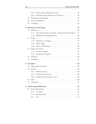 158                                                                INHALTSVERZEICHNIS



            6.2.4   ¨
                    Ubung: Ein einfacher Konverter . . . . . . . . . . . . . . .        45
            6.2.5   Einschub: Erstes Arbeiten mit MS VC++ . . . . . . . . .             46
      6.3   File-Streams und Klassen . . . . . . . . . . . . . . . . . . . . . .        49
      6.4   fstream Methoden . . . . . . . . . . . . . . . . . . . . . . . . . .        52
      6.5   Testfragen . . . . . . . . . . . . . . . . . . . . . . . . . . . . . . .    53

7 Referenzen und Zeiger                                                                 54
      7.1   Referenzen    . . . . . . . . . . . . . . . . . . . . . . . . . . . . . .   55
            7.1.1   Das Call-by-reference Prinzip - Referenzen als Parameter            55
            7.1.2   Referenzen als R¨ ckgabe-Wert . . . . . . . . . . . . . . .
                                    u                                                   56
      7.2   Zeiger . . . . . . . . . . . . . . . . . . . . . . . . . . . . . . . . .    56
            7.2.1   Deﬁnition von Zeigern . . . . . . . . . . . . . . . . . . . .       57
            7.2.2   NULL Zeiger . . . . . . . . . . . . . . . . . . . . . . . . .       57
            7.2.3   Zeiger als Parameter . . . . . . . . . . . . . . . . . . . . .      58
      7.3   Zeiger und Arrays . . . . . . . . . . . . . . . . . . . . . . . . . .       58
            7.3.1   Statische Objekte . . . . . . . . . . . . . . . . . . . . . . .     58
            7.3.2   Dynamische Objekte . . . . . . . . . . . . . . . . . . . . .        58
      7.4   Summary . . . . . . . . . . . . . . . . . . . . . . . . . . . . . . .       59
      7.5   Testfragen . . . . . . . . . . . . . . . . . . . . . . . . . . . . . . .    61

8 Container                                                                             62
      8.1   Sequentielle Container . . . . . . . . . . . . . . . . . . . . . . . .      63
      8.2   Vectors . . . . . . . . . . . . . . . . . . . . . . . . . . . . . . . .     64
            8.2.1   Deﬁning vectors . . . . . . . . . . . . . . . . . . . . . . .       66
            8.2.2   Vectors and data base . . . . . . . . . . . . . . . . . . . .       66
            8.2.3   Updating your data base entry . . . . . . . . . . . . . . .         68
      8.3   Lists . . . . . . . . . . . . . . . . . . . . . . . . . . . . . . . . . .   69
      8.4   Testfragen . . . . . . . . . . . . . . . . . . . . . . . . . . . . . . .    71

9 Andere Sprachelemente                                                                 73
      9.1   Kontrollstrukturen . . . . . . . . . . . . . . . . . . . . . . . . . .      73
            9.1.1   if-else . . . . . . . . . . . . . . . . . . . . . . . . . . . .     74
            9.1.2   switch-case . . . . . . . . . . . . . . . . . . . . . . . . .       74
            9.1.3   for   . . . . . . . . . . . . . . . . . . . . . . . . . . . . . .   75
 