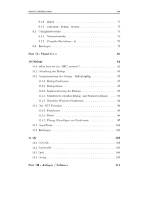 INHALTSVERZEICHNIS                                                                   159



         9.1.4   while . . . . . . . . . . . . . . . . . . . . . . . . . . . . .      75
         9.1.5   continue, break, return . . . . . . . . . . . . . . . . .            75
   9.2   G¨ ltigkeitsbereiche . . . . . . . . . . . . . . . . . . . . . . . . . .
          u                                                                           76
         9.2.1   Namensbereiche . . . . . . . . . . . . . . . . . . . . . . .         76
         9.2.2   Compiler-Direktiven – #       . . . . . . . . . . . . . . . . . .    76
   9.3   Testfragen . . . . . . . . . . . . . . . . . . . . . . . . . . . . . . .     78

Part II - Visual C++                                                                 80

10 Dialoge                                                                           82
   10.1 What have we (i.e. MFC) created ? . . . . . . . . . . . . . . . . .           82
   10.2 Gestaltung des Dialogs . . . . . . . . . . . . . . . . . . . . . . . .        85
   10.3 Programmierung des Dialogs – MyDialogDlg . . . . . . . . . . .                87
         10.3.1 Dialog-Funktionen . . . . . . . . . . . . . . . . . . . . . .         87
         10.3.2 Dialog-Daten . . . . . . . . . . . . . . . . . . . . . . . . .        87
         10.3.3 Implementierung des Dialogs . . . . . . . . . . . . . . . .           88
         10.3.4 Schnittstelle zwischen Dialog- und Studenten-Klasse . . .             89
         10.3.5 N¨ tzliche Windows-Funktionen . . . . . . . . . . . . . . .
                 u                                                                    92
   10.4 Das .NET Formular . . . . . . . . . . . . . . . . . . . . . . . . .           94
         10.4.1 Funktionen . . . . . . . . . . . . . . . . . . . . . . . . . .        95
         10.4.2 Daten . . . . . . . . . . . . . . . . . . . . . . . . . . . . .       96
                ¨
         10.4.3 Ubung: Hinzuf¨ gen von Funktionen . . . . . . . . . . . .
                             u                                                        97
   10.5 HomeWorks . . . . . . . . . . . . . . . . . . . . . . . . . . . . . . 101
   10.6 Testfragen . . . . . . . . . . . . . . . . . . . . . . . . . . . . . . . 102

11 Qt                                                                                104
   11.1 Hello Qt . . . . . . . . . . . . . . . . . . . . . . . . . . . . . . . . 104
   11.2 Executable . . . . . . . . . . . . . . . . . . . . . . . . . . . . . . 105
   11.3 Quit . . . . . . . . . . . . . . . . . . . . . . . . . . . . . . . . . . 106
   11.4 Dialog . . . . . . . . . . . . . . . . . . . . . . . . . . . . . . . . . 107

Part III - Anlagen / Software                                                        111
 