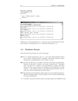 16                                                                   ¨
                                                       KAPITEL 1 EINFUHRUNG



#include <iostream>
using namespace std;
int main()
{
  cout << "Hello World" << endl;
  return 0;
}




Abbildung 1.11: Kommandozeile: g++ main.cpp, mit ls den Inhalt des Verzeich-
nisses ansehen, das Ergebnis ist a.exe, Aufruf des Programms: ./a



1.5     Students Forum
Vielen Dank f¨ r Ihre Fragen zur ersten Vorlesung!
             u

JB Der C compiler funktioniert, der C++ aber nicht: Wahrscheinlich haben
    sie nur den C Compiler (GCC) installiert. Die k¨nnen jederzeit cygwin
                                                    o
    Komponenten nachinstallieren, siehe Abschn. 12.2.2.2.
                                                    ¨
DB Ich habe den MS VC++ installiert und kann die Ubungen nachvollziehen.
    Brauche ich den GNU Compiler von cygwin wirklich noch ?: Eigentlich
    nicht, mit MS VC++ haben sie einen kompletten Compiler mit allem
    drum und dran, dennoch kann ein Ausﬂug in die Konsolenwelt ja nicht
    schaden ... und sie k¨nnen sp¨ter in ihre Bewerbungen schreiben, dass sie
                         o       a
    auch unter Linux Programme entwickelt haben.

MF Die aktuelle cygwin Installation sieht anders aus als im Skript beschrieben:
   [OK] Im Anhang (Abschn. 12.2.2.2) ﬁnden sie eine bessere Beschreibung
   der cygwin Installation.

 C++ und Mac: erstmal eine Adresse http://developer.apple.com/TOOLS/xcode/
 