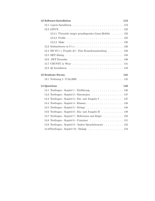12 Software-Installation                                                      112
   12.1 cygwin Installation . . . . . . . . . . . . . . . . . . . . . . . . . . 113
   12.2 LINUX . . . . . . . . . . . . . . . . . . . . . . . . . . . . . . . . 122
               ¨
        12.2.1 Ubersicht einiger grundlegenden Linux-Befehle . . . . . . 122
        12.2.2 Proﬁle . . . . . . . . . . . . . . . . . . . . . . . . . . . . . 125
        12.2.3 Make . . . . . . . . . . . . . . . . . . . . . . . . . . . . . 128
   12.3 Sch¨ sselworte in C++ . . . . . . . . . . . . . . . . . . . . . . . . 129
           u
   12.4 MS VC++ Projekt #1 - Eine Konsolenanwendung . . . . . . . . 130
   12.5 MFC-Dialog . . . . . . . . . . . . . . . . . . . . . . . . . . . . . . 134
   12.6 .NET Formular . . . . . . . . . . . . . . . . . . . . . . . . . . . . 138
   12.7 UBUNTU & Wine . . . . . . . . . . . . . . . . . . . . . . . . . . 141
   12.8 Qt Installation . . . . . . . . . . . . . . . . . . . . . . . . . . . . 143

13 Students Forum                                                             145
   13.1 Vorlesung 1: 17.04.2009 . . . . . . . . . . . . . . . . . . . . . . . 145

14 Questions                                                                  146
   14.1 Testfragen - Kapitel 1 - Einf¨ hrung . . . . . . . . . . . . . . . . . 146
                                     u
   14.2 Testfragen - Kapitel 2 - Datentypen . . . . . . . . . . . . . . . . 147
   14.3 Testfragen - Kapitel 3 - Ein- und Ausgabe I . . . . . . . . . . . . 147
   14.4 Testfragen - Kapitel 4 - Klassen . . . . . . . . . . . . . . . . . . . 148
   14.5 Testfragen - Kapitel 5 - Strings . . . . . . . . . . . . . . . . . . . 148
   14.6 Testfragen - Kapitel 6 - Ein- und Ausgabe II . . . . . . . . . . . 149
   14.7 Testfragen - Kapitel 7 - Referenzen und Zeiger . . . . . . . . . . 150
   14.8 Testfragen - Kapitel 8 - Container . . . . . . . . . . . . . . . . . 151
   14.9 Testfragen - Kapitel 9 - Andere Sprachelemente . . . . . . . . . . 152
   14.10Testfragen - Kapitel 10 - Dialoge . . . . . . . . . . . . . . . . . . 153
 