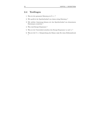 20                                                     KAPITEL 2 DATENTYPEN



2.4       Testfragen
     1. Was ist der genaueste Datentyp in C++ ?
     2. Wie groß ist der Speicherbedarf von einem string Datentyp ?
     3. Mit welcher Anweisung k¨nnen wir den Speicherbedarf von elementaren
                               o
        Datentypen ermitteln ?
     4. Was sind Escape-Sequenzen ?
     5. Was ist der Unterschied zwischen den Escape-Sequenzen n und r ?
     6. Was ist die C++ Entsprechung der Klasse cout f¨ r einen Zeilenumbruch
                                                      u
        ?
 