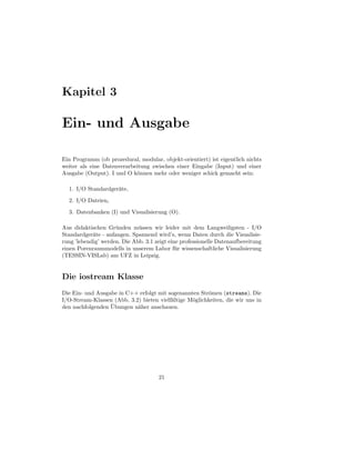 Kapitel 3

Ein- und Ausgabe

Ein Programm (ob prozedural, modular, objekt-orientiert) ist eigentlich nichts
weiter als eine Datenverarbeitung zwischen einer Eingabe (Input) und einer
Ausgabe (Output). I und O k¨nnen mehr oder weniger schick gemacht sein:
                            o

  1. I/O Standardger¨te,
                    a
  2. I/O Dateien,
  3. Datenbanken (I) und Visualisierung (O).

Aus didaktischen Gr¨ nden m¨ ssen wir leider mit dem Langweiligsten - I/O
                     u        u
Standardger¨te - anfangen. Spannend wird’s, wenn Daten durch die Visualisie-
            a
rung ’lebendig’ werden. Die Abb. 3.1 zeigt eine professionelle Datenaufbereitung
einen Porenraummodells in unserem Labor f¨ r wissenschaftliche Visualisierung
                                              u
(TESSIN-VISLab) am UFZ in Leipzig.


Die iostream Klasse
Die Ein- und Ausgabe in C++ erfolgt mit sogenannten Str¨men (streams). Die
                                                        o
I/O-Stream-Klassen (Abb. 3.2) bieten vielf¨ltige M¨glichkeiten, die wir uns in
                                          a       o
                  ¨
den nachfolgenden Ubungen n¨her anschauen.
                            a




                                      21
 