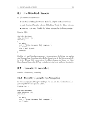 3.1 DIE STANDARD-STREAMS                                                   23



3.1     Die Standard-Streams
Es gibt vier Standard-Streams:

   • cin: Standard-Eingabe uber die Tastatur, Objekt der Klasse istream
                           ¨
   • cout: Standard-Ausgabe auf dem Bildschirm, Objekt der Klasse ostream

   • cerr und clog: zwei Objekte der Klasse ostream f¨ r die Fehlerausgabe.
                                                     u

Exercise E3.1:

#include <iostream>
using namespace std;
int main()
{
  int zahl;
  cout << "Bitte eine ganze Zahl eingeben: ";
  cin >> zahl;
  cout << zahl << endl;
  return 0;
}

Die Ein- >> und Ausgabeoperatoren << transportieren die Str¨me von und zu
                                                             o
den Eingabe- bzw. Ausgabeger¨ten. Dabei formatieren sie die Datentypen (z.B.
                             a
           ¨
int in der Ubung E3.1) entsprechend den Einstellungen der Klasse ios. Diese
Einstellungen k¨nnen durch Flags ver¨ndert werden (siehe n¨chsten Abschnitt).
               o                    a                     a


3.2     Formatierte Ausgaben
redmehr Beschreibung notwendig


3.2.1    Formatierte Ausgabe von Ganzzahlen
                     ¨
In der nachfolgenden Ubung besch¨ftigen wir uns mit den verschiedenen Aus-
                                a
gabem¨glichkeiten von ganzen Zahlen.
      o
Exercise E3.2.1:

#include <iostream>
using namespace std;
int main()
{
  int zahl;
  cout << "Bitte eine ganze Zahl eingeben: ";
  cin >> zahl;
 