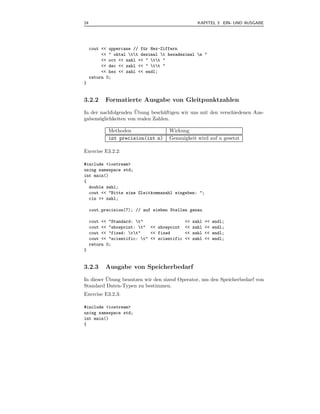 24                                                   KAPITEL 3 EIN- UND AUSGABE




     cout << uppercase // f¨r Hex-Ziffern
                           u
          << " oktal tt dezimal t hexadezimal n "
          << oct << zahl << " tt "
          << dec << zahl << " tt "
          << hex << zahl << endl;
     return 0;
}


3.2.2      Formatierte Ausgabe von Gleitpunktzahlen
                     ¨
In der nachfolgenden Ubung besch¨ftigen wir uns mit den verschiedenen Aus-
                                 a
gabem¨glichkeiten von realen Zahlen.
      o

            Methoden                 Wirkung
            int precision(int n)     Genauigkeit wird auf n gesetzt

Exercise E3.2.2:

#include <iostream>
using namespace std;
int main()
{
  double zahl;
  cout << "Bitte eine Gleitkommazahl eingeben: ";
  cin >> zahl;

     cout.precision(7); // auf sieben Stellen genau

     cout << "Standard: t"                   <<   zahl   <<   endl;
     cout << "showpoint: t" << showpoint     <<   zahl   <<   endl;
     cout << "fixed: tt"    << fixed        <<   zahl   <<   endl;
     cout << "scientific: t" << scientific   <<   zahl   <<   endl;
     return 0;
}


3.2.3      Ausgabe von Speicherbedarf
          ¨
In dieser Ubung benutzen wir den sizeof Operator, um den Speicherbedarf von
Standard Daten-Typen zu bestimmen.
Exercise E3.2.3:

#include <iostream>
using namespace std;
int main()
{
 