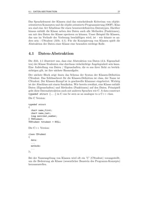 4.1 DATEN-ABSTRAKTION                                                        27



Das Sprachelement der Klassen sind das entscheidende Kriterium von objekt-
orientierten Konzepten und die objekt-orientierte Programmierung (OOP). Klas-
sen sind eine Art Schablone f¨ r einen benutzerdeﬁnierten Datentypen. Dar¨ ber
                             u                                           u
hinaus enth¨lt die Klasse neben den Daten auch alle Methoden (Funktionen),
            a
um mit den Daten der Klasse operieren zu k¨nnen. Unser Beispiel f¨ r Klassen,
                                             o                      u
das uns im Verlaufe der Vorlesung besch¨ftigen wird, ist - wie k¨nnte es an-
                                          a                       o
ders sein - CStudent (Abb. 4.1). F¨ r die Konzipierung von Klassen spielt die
                                     u
Abstraktion der Daten einer Klasse eine besonders wichtige Rolle.


4.1     Daten-Abstraktion
Die Abb. 4.1 illustriert uns, dass eine Abstraktion von Daten (d.h. Eigenschaf-
ten) der Klasse Studenten eine durchaus vielschichtige Angelegenheit sein kann.
Eine Aufstellung von Daten / Eigenschaften, die es aus ihrer Sicht zu ber¨ ck-
                                                                           u
sichtigen gilt, ist ihre n¨chste Hausaufgabe.
                          a
Der n¨chste Block zeigt ihnen das Schema der Syntax der Klassen-Deﬁnition
       a
CStudent. Das Schl¨ sselwort f¨ r die Klassen-Deﬁnition ist class, der Name ist
                    u         u
CStudent. Der Klassen-Rumpf ist in geschweifte Klammer eingebettet. Wichtig
ist der Abschluss mit einem Semikolon. Wie bereits erw¨hnt, eine Klasse enth¨lt
                                                      a                     a
Daten (Eigenschaften) und Methoden (Funktionen) auf den Daten. Prinzipiell
geht diese Datenabstraktion auch mit anderen Sprachen wie C. A data construct
typedef struct {...} in C can be seen as an analogue to a C++ class.
Die C Version:

typedef struct
{
  char* name_first;
  char* name_last;
  long matrikel_number;
} TDStudent;
TDStudent *student = NULL;

Die C++ Version:

class CStudent
{
  data:
  ...
  methods:
  ...
};

Bei der Namensgebung von Klassen wird oft ein ’C’ (CStudent) vorangestellt,
um die Bedeutung als Klasse (wesentlicher Baustein des Programm-Konzepts)
herauszustellen.
 