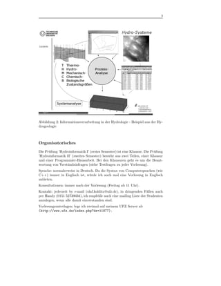 3



.




Abbildung 2: Informationsverarbeitung in der Hydrologie - Beispiel aus der Hy-
drogeologie



Organisatorisches
Die Pr¨ fung ’Hydroinformatik I’ (erstes Semester) ist eine Klausur. Die Pr¨fung
      u                                                                    u
’Hydroinformatik II’ (zweites Semester) besteht aus zwei Teilen, einer Klausur
und einer Programmier-Hausarbeit. Bei den Klausuren geht es um die Beant-
wortung von Verst¨ndnisfragen (siehe Testfragen zu jeder Vorlesung).
                  a
Sprache: normalerweise in Deutsch. Da die Syntax von Computersprachen (wie
C++) immer in Englisch ist, w¨ rde ich auch mal eine Vorlesung in Englisch
                               u
anbieten.
Konsultationen: immer nach der Vorlesung (Freitag ab 11 Uhr).
Kontakt: jederzeit by e-mail (olaf.kolditz@ufz.de), in dringenden F¨llen auch
                                                                    a
per Handy (0151 52739034), ich empfehle auch eine mailing Liste der Studenten
anzulegen, wenn alle damit einverstanden sind.
Vorlesungsunterlagen: lege ich erstmal auf meinem UFZ Server ab
(http://www.ufz.de/index.php?de=11877).
 