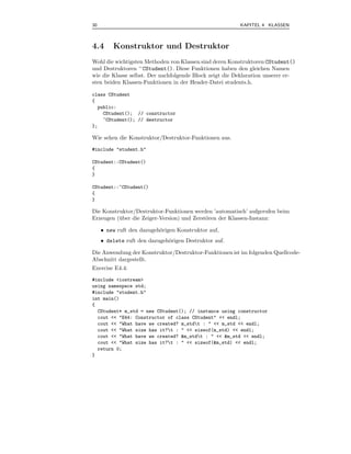 30                                                       KAPITEL 4 KLASSEN



4.4      Konstruktor und Destruktor
Wohl die wichtigsten Methoden von Klassen sind deren Konstruktoren CStudent()
und Destruktoren ∼ CStudent(). Diese Funktionen haben den gleichen Namen
wie die Klasse selbst. Der nachfolgende Block zeigt die Deklaration unserer er-
sten beiden Klassen-Funktionen in der Header-Datei students.h.

class CStudent
{
  public:
    CStudent(); // constructor
    ~CStudent(); // destructor
};

Wie sehen die Konstruktor/Destruktor-Funktionen aus.
#include "student.h"

CStudent::CStudent()
{
}

CStudent::~CStudent()
{
}

Die Konstruktor/Destruktor-Funktionen werden ’automatisch’ aufgerufen beim
Erzeugen (¨ ber die Zeiger-Version) und Zerst¨ren der Klassen-Instanz:
          u                                  o

     • new ruft den dazugeh¨rigen Konstruktor auf,
                           o
     • delete ruft den dazugeh¨rigen Destruktor auf.
                              o

Die Anwendung der Konstruktor/Destruktor-Funktionen ist im folgenden Quellcode-
Abschnitt dargestellt.
Exercise E4.4:
#include <iostream>
using namespace std;
#include "student.h"
int main()
{
  CStudent* m_std = new CStudent(); // instance using constructor
  cout << "E44: Constructor of class CStudent" << endl;
  cout << "What have we created? m_stdt : " << m_std << endl;
  cout << "What size has it?t : " << sizeof(m_std) << endl;
  cout << "What have we created? &m_stdt : " << &m_std << endl;
  cout << "What size has it?t : " << sizeof(&m_std) << endl;
  return 0;
}
 