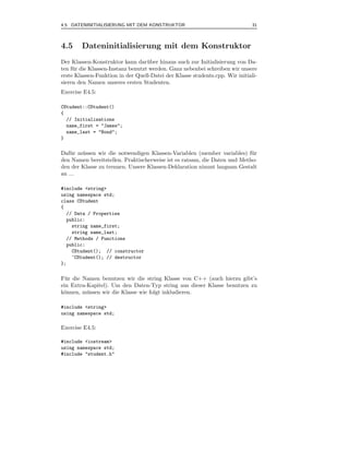4.5 DATENINITIALISIERUNG MIT DEM KONSTRUKTOR                                 31



4.5     Dateninitialisierung mit dem Konstruktor
Der Klassen-Konstruktor kann dar¨ ber hinaus auch zur Initialisierung von Da-
                                    u
ten f¨ r die Klassen-Instanz benutzt werden. Ganz nebenbei schreiben wir unsere
     u
erste Klassen-Funktion in der Quell-Datei der Klasse students.cpp. Wir initiali-
sieren den Namen unseres ersten Studenten.
Exercise E4.5:

CStudent::CStudent()
{
  // Initializations
  name_first = "James";
  name_last = "Bond";
}

Daf¨ r m¨ ssen wir die notwendigen Klassen-Variablen (member variables) f¨ r
    u   u                                                                  u
den Namen bereitstellen. Praktischerweise ist es ratsam, die Daten und Metho-
den der Klasse zu trennen. Unsere Klassen-Deklaration nimmt langsam Gestalt
an ...

#include <string>
using namespace std;
class CStudent
{
  // Data / Properties
  public:
    string name_first;
    string name_last;
  // Methods / Functions
  public:
    CStudent(); // constructor
    ~CStudent(); // destructor
};

F¨ r die Namen benutzen wir die string Klasse von C++ (auch hierzu gibt’s
  u
ein Extra-Kapitel). Um den Daten-Typ string aus dieser Klasse benutzen zu
k¨nnen, m¨ ssen wir die Klasse wie folgt inkludieren.
 o        u

#include <string>
using namespace std;

Exercise E4.5:

#include <iostream>
using namespace std;
#include "student.h"
 