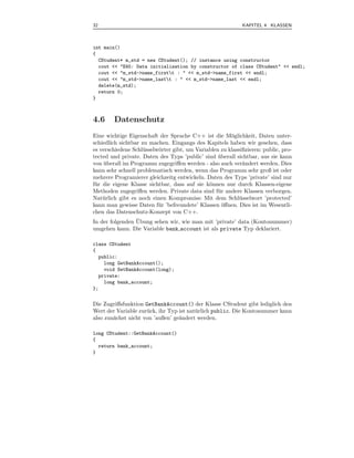 32                                                           KAPITEL 4 KLASSEN



int main()
{
  CStudent* m_std = new CStudent(); // instance using constructor
  cout << "E45: Data initialisation by constructor of class CStudent" << endl;
  cout << "m_std->name_firstt : " << m_std->name_first << endl;
  cout << "m_std->name_lastt : " << m_std->name_last << endl;
  delete(m_std);
  return 0;
}



4.6     Datenschutz
Eine wichtige Eigenschaft der Sprache C++ ist die M¨glichkeit, Daten unter-
                                                        o
schiedlich sichtbar zu machen. Eingangs des Kapitels haben wir gesehen, dass
es verschiedene Schl¨ sselw¨rter gibt, um Variablen zu klassiﬁzieren: public, pro-
                     u     o
tected und private. Daten des Typs ’public’ sind uberall sichtbar, aus sie kann
                                                   ¨
von uberall im Programm zugegriﬀen werden - also auch ver¨ndert werden. Dies
     ¨                                                       a
kann sehr schnell problematisch werden, wenn das Programm sehr groß ist oder
mehrere Programierer gleichzeitg entwickeln. Daten des Typs ’private’ sind nur
f¨ r die eigene Klasse sichtbar, dass auf sie k¨nnen nur durch Klassen-eigene
 u                                             o
Methoden zugegriﬀen werden. Private data sind f¨ r andere Klassen verborgen.
                                                   u
Nat¨ rlich gibt es noch einen Kompromiss: Mit dem Schl¨ sselwort ’protected’
     u                                                     u
kann man gewisse Daten f¨ r ’befreundete’ Klassen oﬀnen. Dies ist im Wesentli-
                           u                         ¨
chen das Datenschutz-Konzept von C++.
                 ¨
In der folgenden Ubung sehen wir, wie man mit ’private’ data (Kontonummer)
umgehen kann. Die Variable bank account ist als private Typ deklariert.

class CStudent
{
  public:
    long GetBankAccount();
    void SetBankAccount(long);
  private:
    long bank_account;
};


Die Zugriﬀsfunktion GetBankAccount() der Klasse CStudent gibt lediglich den
Wert der Variable zur¨ ck, ihr Typ ist nat¨ rlich public. Die Kontonummer kann
                     u                    u
also zun¨chst nicht von ’außen’ ge¨ndert werden.
        a                          a

long CStudent::GetBankAccount()
{
  return bank_account;
}
 