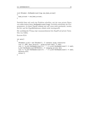 4.6 DATENSCHUTZ                                                             33



void CStudent::SetBankAccount(long new_bank_account)
{
  bank_account = new_bank_account;
}

Nat¨ rlich l¨sst sich auch eine Funktion schreiben, mit der man private Daten
    u       a
von außen ¨ndern kann: SetBankAccount(long). Letztlich entscheidet der Pro-
            a
grammierer, ob dieser Zugriﬀ zul¨ssig sein soll, wenn nicht gew¨ nscht, werden
                                  a                             u
die Get und Set Zugriﬀsfunktionen einfach nicht bereitgestellt.
                    ¨
Die nachfolgende Ubung zeigt zusammenfassend den Zugriﬀ auf private Varia-
blen von Außen.
Exercise E4.6:

int main()
{
  CStudent* m_std = new CStudent(); // instance using constructor
  cout << "E46: Data security - using private data" << endl;
  cout << "m_std->GetBankAccount()t : " << m_std->GetBankAccount() << endl;
  m_std->SetBankAccount(987654321); // changing private data
  cout << "m_std->GetBankAccount()t : " << m_std->GetBankAccount() << endl;
  delete(m_std);
  return 0;
}
 