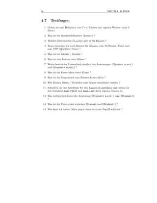 34                                                            KAPITEL 4 KLASSEN



4.7       Testfragen
     1. Geben sie eine Deﬁnition von C++ Klassen mit eigenen Worten (max 5
        S¨tze).
         a
     2. Was ist ein benutzerdeﬁnierter Datentyp ?
     3. Welches Datennschutz-Konzept gibt es f¨ r Klassen ?
                                              u
     4. Wozu brauchen wir zwei Dateien f¨ r Klassen, eine H (Header) Datei und
                                        u
        eine CPP (Quelltext) Datei ?

     5. Was ist ein Inklude / Include ?
     6. Was ist eine Instanz einer Klasse ?
     7. Worin besteht der Unterschied zwischen den Anweisungen: CStudent m std 1
        und CStudent* m std 2 ?
     8. Was ist ein Konstruktor einer Klasse ?
     9. Was ist das Gegenst¨ ck zum Klassen-Konstruktor ?
                           u
 10. Wie k¨nnen Daten / Variablen einer Klasse initialisiert werden ?
          o
 11. Schreiben sie den Quelltext f¨ r den Klassen-Konstruktor und weisen sie
                                  u
     den Variablen name first und name last ihren eigenen Namen zu.
 12. Was verbirgt sich hinter der Anweisung: CStudent* m std = new CStudent()
     ?
 13. Was ist der Unterschied zwischen CStudent und CStudent() ?
 14. Wie kann ich meine Daten gegen einen externen Zugriﬀ sch¨ tzen ?
                                                             u
 