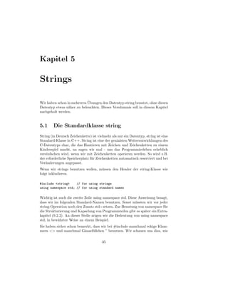 Kapitel 5

Strings

                            ¨
Wir haben schon in mehreren Ubungen den Datentyp string benutzt, ohne diesen
Datentyp etwas n¨her zu beleuchten. Dieses Vers¨umnis soll in diesem Kapitel
                 a                             a
nachgeholt werden.


5.1     Die Standardklasse string
String (in Deutsch Zeichenkette) ist vielmehr als nur ein Datentyp, string ist eine
Standard-Klasse in C++. String ist eine der genialsten Weiterentwicklungen des
C-Datentyps char, die das Hantieren mit Zeichen und Zeichenketten zu einem
Kinderspiel macht, na sagen wir mal - uns das Programmierleben erheblich
vereinfachen wird, wenn wir mit Zeichenketten operieren werden. So wird z.B.
der erforderliche Speicherplatz f¨ r Zeichenketten automatisch reserviert und bei
                                 u
Ver¨nderungen angepasst.
    a
Wenn wir strings benutzen wollen, m¨ ssen den Header der string-Klasse wie
                                   u
folgt inkludieren.

#include <string>    // for using strings
using namespace std; // for using standard names


Wichtig ist auch die zweite Zeile using namespace std. Diese Anweisung besagt,
dass wir im folgenden Standard-Namen benutzen. Sonst m¨ ssten wir vor jeder
                                                            u
string-Operation noch den Zusatz std:: setzen. Zur Benutung von namespace f¨ r
                                                                            u
die Strukturierung und Kapselung von Programmteilen gibt es sp¨ter ein Extra-
                                                                 a
kapitel (9.2.2). An dieser Stelle zeigen wir die Bedeutung von using namespace
std; in bew¨hrter Weise an einem Beispiel.
            a
Sie haben sicher schon bemerkt, dass wir bei #include manchmal eckige Klam-
mern <> und manchmal G¨nsef¨ ßchen ” benutzen. Wir schauen uns dies, wie
                          a     u

                                        35
 