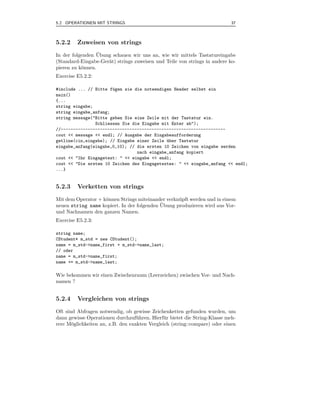 5.2 OPERATIONEN MIT STRINGS                                                  37



5.2.2    Zuweisen von strings
                  ¨
In der folgenden Ubung schauen wir uns an, wie wir mittels Tastatureingabe
(Standard-Eingabe-Ger¨t) strings zuweisen und Teile von strings in andere ko-
                     a
pieren zu k¨nnen.
           o
Exercise E5.2.2:

#include ... // Bitte f¨gen sie die notwendigen Header selbst ein
                       u
main()
{...
string eingabe;
string eingabe_anfang;
string message("Bitte geben Sie eine Zeile mit der Tastatur ein.
                Schliessen Sie die Eingabe mit Enter ab");
//-------------------------------------------------------------------
cout << message << endl; // Ausgabe der Eingabeaufforderung
getline(cin,eingabe); // Eingabe einer Zeile uber Tastatur
                                             ¨
eingabe_anfang(eingabe,0,10); // die ersten 10 Zeichen von eingabe werden
                                 nach eingabe_anfang kopiert
cout << "Ihr Eingagetext: " << eingabe << endl;
cout << "Die ersten 10 Zeichen des Eingagetextes: " << eingabe_anfang << endl;
...}


5.2.3    Verketten von strings
Mit dem Operator + k¨nnen Strings miteinander verkn¨ pft werden und in einem
                    o                              u
                                            ¨
neuen string name kopiert. In der folgenden Ubung produzieren wird aus Vor-
und Nachnamen den ganzen Namen.
Exercise E5.2.3:

string name;
CStudent* m_std = new CStudent();
name = m_std->name_first + m_std->name_last;
// oder
name = m_std->name_first;
name += m_std->name_last;

Wie bekommen wir einen Zwischenraum (Leerzeichen) zwischen Vor- und Nach-
namen ?


5.2.4    Vergleichen von strings
Oft sind Abfragen notwendig, ob gewisse Zeichenketten gefunden wurden, um
dann gewisse Operationen durchzuf¨ hren. Hierf¨ r bietet die String-Klasse meh-
                                   u          u
rere M¨glichkeiten an, z.B. den exakten Vergleich (string::compare) oder einen
       o
 