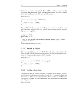38                                                          KAPITEL 5 STRINGS



                                                        ¨
Teil von Zeichenketten (string::ﬁnd). Die nachfolgende Ubung zeigt, wenn der
Nachname BOND gefunden wurde, dann wird der Vorname auf JAMES gesetzt
(und nat¨ rlich der russische Geheimdienst informiert).
         u
Exercise E5.2.4:

if(m_std->name_last.compare("BOND")==0)
{
  m_std->name_first = "JAMES";
}

                 ¨
Die nachfolgende Ubung zeigt, wie ein Programm beendet werden kann, wenn
eine bestimmte Taste gedr¨ ckt wird. Hierf¨ r werden einzelne Zeichen mit dem
                         u                u
Operator == verglichen.

string Taste("N");
while(Taste == "J")
{
  cout << "Soll dieses Programm endlich beendet werden? (J/N)" << endl;
  getline(cin,Taste);
}
cout << "Programm-Ende" << endl;



5.2.5    Suchen in strings
       ¨
Diese Ubung zeigt ihnen, wie nach Zeichenketten in string suchen k¨nnen. Sie
                                                                      o
sehen, je nach Sorgfalt des Programmierers haben sie eventuell schlechte Karten,
wenn ihr Vorname die Zeichenkette ’BON’ enth¨lt.
                                               a
Exercise E5.2.5:

if(m_std->name_last.find("BON")!=string::npos)
{
  m_std->name_first = "JAMES";
}



5.2.6    Einfugen in strings
             ¨

Nun benutzen wir die Einf¨ ge-Funktion von strings (string::insert), um Vor-
                           u
und Nachnamen zusammenzusetzen. Dabei ermitteln wir zun¨chst die L¨nge des
                                                           a         a
Vornamen mit string::length, setzen dann den Positionsz¨hler pos um Eins hoch
                                                       a
(Leerzeichen zwischen Vor- und Nachnamen) und f¨ gen dann den Nachnamen
                                                   u
mit string::insert ein.
Exercise E5.2.6:
 