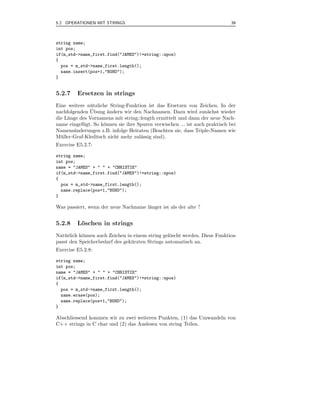 5.2 OPERATIONEN MIT STRINGS                                                  39



string name;
int pos;
if(m_std->name_first.find("JAMES")!=string::npos)
{
  pos = m_std->name_first.length();
  name.insert(pos+1,"BOND");
}


5.2.7    Ersetzen in strings
Eine weitere n¨ tzliche String-Funktion ist das Ersetzen von Zeichen. In der
               u
               ¨
nachfolgenden Ubung andern wir den Nachnamen. Dazu wird zun¨chst wieder
                       ¨                                          a
die L¨nge des Vornamens mit string::length ermittelt und dann der neue Nach-
     a
name eingef¨gt. So k¨nnen sie ihre Spuren verwischen ... ist auch praktisch bei
            u        o
Namens¨nderungen z.B. infolge Heiraten (Beachten sie, dass Triple-Namen wie
        a
M¨ ller-Graf-Kleditsch nicht mehr zul¨ssig sind).
  u                                  a
Exercise E5.2.7:

string name;
int pos;
name = "JAMES" + " " + "CHRISTIE"
if(m_std->name_first.find("JAMES")!=string::npos)
{
  pos = m_std->name_first.length();
  name.replace(pos+1,"BOND");
}

Was passiert, wenn der neue Nachname l¨nger ist als der alte ?
                                      a


5.2.8    Loschen in strings
          ¨
Nat¨ rlich k¨nnen auch Zeichen in einem string gel¨scht werden. Diese Funktion
   u        o                                     o
passt den Speicherbedarf des gek¨ rzten Strings automatisch an.
                                 u
Exercise E5.2.8:

string name;
int pos;
name = "JAMES" + " " + "CHRISTIE"
if(m_std->name_first.find("JAMES")!=string::npos)
{
  pos = m_std->name_first.length();
  name.erase(pos);
  name.replace(pos+1,"BOND");
}

Abschliessend kommen wir zu zwei weiteren Punkten, (1) das Umwandeln von
C++ strings in C char und (2) das Auslesen von string Teilen.
 