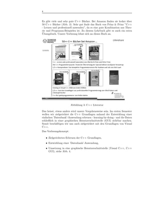 4



Es gibt viele und sehr gute C++ B¨ cher. Bei Amazon ﬁnden sie locker uber
                                   u                                   ¨
50 C++ B¨ cher (Abb. 3). Sehr gut ﬁnde das Buch von Prinz & Prinz ”C++
           u
- Lernen und professionell anwenden”, da es eine gute Kombination aus Theo-
rie und Programm-Beispielen ist. Zu diesem Lehrbuch gibt es auch ein extra
¨
Ubungsbuch. Unsere Vorlesung lehnt sich an dieses Buch an.




                         Abbildung 3: C++ Literatur

Das heisst, etwas anders wird unsere Vorgehensweise sein. Im ersten Semester
wollen wir zielgerichtet die C++ Grundlagen anhand der Entwicklung einer
einfachen ’Datenbank’-Anwendung erlernen - learning-by-doing - und die Daten
schließlich in einer graphischen Benutzerschnittstelle (GUI) sichtbar machen.
Somit besch¨ftigen wir uns auch zielgerichtet mit den Grundlagen von Visual
             a
C++.
Das Vorlesungskonzept:

    • Zielgerichtetes Erlernen der C++ Grundlagen,
    • Entwicklung einer ’Datenbank’-Anwendung,
    • Umsetzung in eine graphische Benutzerschnittstelle (Visual C++, C++
      GUI), siehe Abb. 4.
 