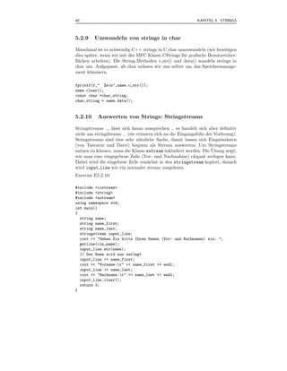 40                                                           KAPITEL 5 STRINGS



5.2.9    Umwandeln von strings in char

Manchmal ist es notwendig C++ strings in C char umzuwandeln (wir ben¨tigen
                                                                       o
dies sp¨ter, wenn wir mit der MFC Klasse CStrings f¨ r graﬁsche Benutzerober-
       a                                           u
ﬂ¨chen arbeiten). Die String-Methoden c str() und data() wandeln strings in
 a
char um. Aufgepasst, ab char m¨ ssen wir uns selber um das Speichermanage-
                                u
ment k¨ mmern.
       u

fprintf(f," %sn",name.c_str());
name.clear();
const char *char_string;
char_string = name.data();


5.2.10     Auswerten von Strings: Stringstreams

Stringstreams ... l¨sst sich kaum aussprechen .. es handelt sich aber deﬁnitiv
                   a
nicht um stringdreams ... (sie erinnern sich an die Eingangsfolie der Vorlesung).
Stringstreams sind eine sehr n¨ tzliche Sache, damit lassen sich Eingabedaten
                                u
(von Tastatur und Datei) bequem als Stream auswerten. Um Stringstreams
                                                                     ¨
nutzen zu k¨nnen, muss die Klasse sstream inkludiert werden. Die Ubung zeigt,
           o
wie man eine eingegebene Zeile (Vor- und Nachnahme) elegant zerlegen kann.
Dabei wird die eingebene Zeile zun¨chst in den stringstream kopiert, danach
                                    a
wird input line wie ein normaler stream ausgelesen.
Exercise E5.2.10:

#include <iostream>
#include <string>
#include <sstream>
using namespace std;
int main()
{
  string name;
  string name_first;
  string name_last;
  stringstream input_line;
  cout << "Geben Sie bitte Ihren Namen (Vor- und Nachnamen) ein: ";
  getline(cin,name);
  input_line.str(name);
  // Der Name wird nun zerlegt
  input_line >> name_first;
  cout << "Vorname:t" << name_first << endl;
  input_line >> name_last;
  cout << "Nachname:t" << name_last << endl;
  input_line.clear();
  return 0;
}
 