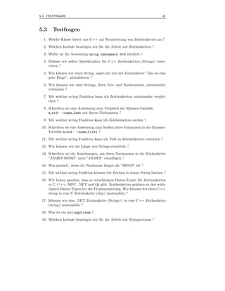 5.3 TESTFRAGEN                                                              41



5.3    Testfragen
  1. Welche Klasse bietet uns C++ zur Verarbeitung von Zeichenketten an ?
  2. Welchen Include ben¨tigen wir f¨ r die Arbeit mit Zeichenketten ?
                        o           u
  3. Wof¨ r ist die Anweisung using namespace std n¨ tzlich ?
        u                                          u
  4. M¨ ssen wir selber Speicherplatz f¨ r C++ Zeichenketten (Strings) reser-
       u                               u
     vieren ?
  5. Wie k¨nnen wir einen String, sagen wir mit der Zeichenkette ”Das ist eine
           o
     gute Frage”, initialisieren ?
  6. Wie k¨nnen wir zwei Strings, ihren Vor- und Nachnahmen, miteinander
           o
     verbinden ?
  7. Mit welcher string Funktion kann ich Zeichenketten miteinander verglei-
     chen ?
  8. Schreiben sie eine Anweisung zum Vergleich der Klassen-Variable
     m std− >name last mit ihrem Nachnamen ?
  9. Mit welcher string Funktion kann ich Zeichenketten suchen ?
 10. Schreiben sie eine Anweisung zum Suchen ihres Vornamens in der Klassen-
     Variable m std− >name first ?
 11. Mit welcher string Funktion kann ich Teile in Zeichenketten erstetzen ?
 12. Wie k¨nnen wir die L¨nge von Strings ermitteln ?
          o              a
 13. Schreiben sie die Anweisungen, um ihren Nachnamen in die Zeichenkette
     ”JAMES BOND” nach ”JAMES” einzuf¨ gen ?u
 14. Was passiert, wenn ihr Nachname l¨nger als ”BOND” ist ?
                                      a
 15. Mit welcher string Funktion k¨nnen wir Zeichen in einem String l¨schen ?
                                  o                                  o
 16. Wir haben gesehen, dass es verschiedene Daten-Typen f¨ r Zeichenketten
                                                          u
     in C, C++, MFC, .NET und Qt gibt. Zeichenketten geh¨ren zu den wich-
                                                         o
     tigsten Daten-Typen bei der Programmierung. Wie k¨nnen wir einen C++
                                                      o
     string in eine C Zeichenkette (char) umwandeln ?
 17. K¨nnen wir eine .NET Zeichenkette (String∧) in eine C++ Zeichenkette
       o
     (string) umwandeln ?
 18. Was ist ein stringstream ?
 19. Welchen Include ben¨tigen wir f¨ r die Arbeit mit Stringstreams ?
                        o           u
 