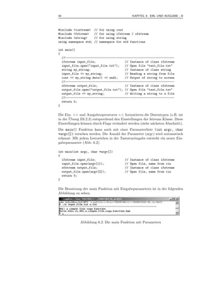44                                                 KAPITEL 6 EIN- UND AUSGABE - II



#include <iostream>    //   for using   cout
#include <fstream>     //   for using   ifstream / ofstream
#include <string>      //   for using   string
using namespace std;   //   namespace   for std functions

int main()
{
  //----------------------------------------------------------------
  ifstream input_file;                 // Instance of class ifstream
  input_file.open("input_file.txt");   // Open file "text_file.txt"
  string my_string;                    // Instance of class string
  input_file >> my_string;             // Reading a string from file
  cout << my_string.data() << endl;    // Output of string to screen
  //----------------------------------------------------------------
  ofstream output_file;                // Instance of class ifstream
  output_file.open("output_file.txt"); // Open file "text_file.txt"
  output_file << my_string;            // Writing a string to a file
  //----------------------------------------------------------------
  return 0;
}

Die Ein- >> und Ausgabeoperatoren << formatieren die Datentypen (z.B. int
       ¨
in der Ubung E6.2.3) entsprechend den Einstellungen der fstream Klasse. Diese
Einstellungen k¨nnen durch Flags ver¨ndert werden (siehe n¨chsten Abschnitt).
               o                    a                     a
Die main() Funktion kann auch mit einer Parameterliste (int argc, char
*argv[]) versehen werden. Die Anzahl der Parameter (argc) wird automatisch
erkannt. MIt jedem Leerzeichen in der Tastatureingabe entsteht ein neuer Ein-
gabeparameter (Abb. 6.2).

int main(int argc, char *argv[])
{
  ifstream input_file;                       //   Instance of class ifstream
  input_file.open(argv[1]);                  //   Open file, name from cin
  ofstream output_file;                      //   Instance of class ifstream
  output_file.open(argv[2]);                 //   Open file, name from cin
  return 0;
}

Die Benutzung der main Funktion mit Eingabeparametern ist in der folgenden
Abbildung zu sehen.




             Abbildung 6.2: Die main Funktion mit Parametern
 