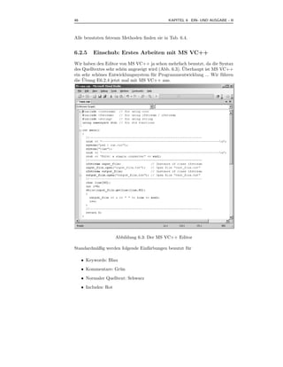 46                                           KAPITEL 6 EIN- UND AUSGABE - II



Alle benutzten fstream Methoden ﬁnden sie in Tab. 6.4.


6.2.5     Einschub: Erstes Arbeiten mit MS VC++
Wir haben den Editor von MS VC++ ja schon mehrfach benutzt, da die Syntax
                                                      ¨
des Quelltextes sehr sch¨n angezeigt wird (Abb. 6.3). Uberhaupt ist MS VC++
                        o
ein sehr sch¨nes Entwicklungssystem f¨ r Programmentwicklung ... Wir f¨ hren
            o                         u                                 u
    ¨
die Ubung E6.2.4 jetzt mal mit MS VC++ aus.




                       Abbildung 6.3: Der MS VC++ Editor

Standardm¨ßig werden folgende Einf¨rbungen benutzt f¨ r
         a                        a                 u

     • Keywords: Blau
     • Kommentare: Gr¨ n
                     u
     • Normaler Quelltext: Schwarz
     • Includes: Rot
 