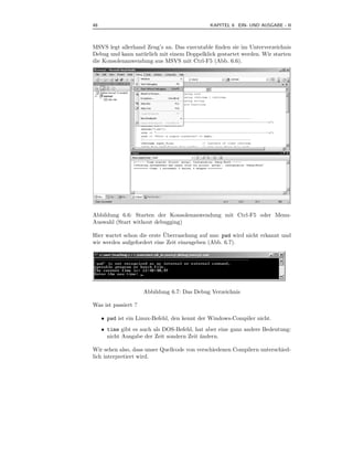 48                                            KAPITEL 6 EIN- UND AUSGABE - II



MSVS legt allerhand Zeug’s an. Das executable ﬁnden sie im Unterverzeichnis
Debug und kann nat¨ rlich mit einem Doppelklick gestartet werden. Wir starten
                  u
die Konsolenanwendung aus MSVS mit Ctrl-F5 (Abb. 6.6).




Abbildung 6.6: Starten der Konsolenanwendung mit Ctrl-F5 oder Menu-
Auswahl (Start without debugging)

                            ¨
Hier wartet schon die erste Uberraschung auf uns: pwd wird nicht erkannt und
wir werden aufgefordert eine Zeit einzugeben (Abb. 6.7).




                     Abbildung 6.7: Das Debug Verzeichnis

Was ist passiert ?

     • pwd ist ein Linux-Befehl, den kennt der Windows-Compiler nicht.
     • time gibt es auch als DOS-Befehl, hat aber eine ganz andere Bedeutung:
       nicht Ausgabe der Zeit sondern Zeit ¨ndern.
                                           a

Wir sehen also, dass unser Quellcode von verschiedenen Compilern unterschied-
lich interpretiert wird.
 