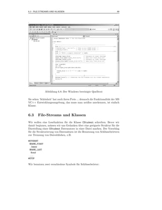 6.3 FILE-STREAMS UND KLASSEN                                                  49



.




               Abbildung 6.8: Der Windows bereinigte Quelltext

Sie sehen ’Sch¨nheit’ hat auch ihren Preis ... dennoch die Funktionalit¨t der MS
              o                                                        a
VC++ Entwicklungsumgebung, das muss man neidlos anerkennen, ist einfach
Klasse.


6.3     File-Streams und Klassen
Wir wollen eine Lesefunktion f¨ r die Klasse CStudent schreiben. Bevor wir
                                u
damit beginnen, m¨ ssen wir uns Gedanken uber eine geeignete Struktur f¨ r die
                    u                       ¨                            u
Darstellung eines CStudent Datensatzes in einer Datei machen. Der Vorschlag
f¨ r die Strukturierung von Datens¨tzen ist die Benutzung von Schl¨ sselw¨rtern
 u                                a                               u      o
zur Trennung von Datenbl¨cken, z.B.
                           o

#STUDENT
 $NAME_FIRST
  James
 $NAME_LAST
  Bond
 ...
#STOP

Wir benutzen zwei verschiedene Symbole f¨ r Schl¨ sselw¨rter:
                                        u       u      o
 