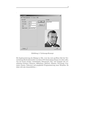 5



.




                      Abbildung 4: Vorlesungs-Konzept


Die Implementierung des Dialogs in Abb. 4 ist das erste greifbare Ziel der Ver-
anstaltung Hydroinformatik I. In dieser GUI-Anwendung k¨nnen sie (fast) alles,
                                                         o
was wir lernen werden, wiederﬁnden: Datentypen, Ein- und Ausgabe mit ver-
schiedene Ger¨ten (Tastatur, Bildschirm, Dateien), Klassen, Vererbung, Con-
               a
tainer (Listen, Vektoren) und graphische Programmierung unter Windows. Es
lohnt sich also dranzubleiben ...
 