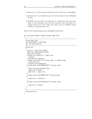 50                                             KAPITEL 6 EIN- UND AUSGABE - II



     • keyword # : zur Trennung von Datens¨tzen f¨ r eine Instanz von CStudent,
                                          a      u

     • subkeyword $ : zur Identiﬁzierung der einzelnen Daten f¨ r die CStudent
                                                              u
       Instanz.

     • #STOP zeigt das Ende der Datenbasis an. (Eigentlich w¨re dies nicht
                                                             a
       n¨tig, da das Dateiende auch mit dem Parameter eof (end-of-ﬁle) ab-
        o
       gefragt werden kann. Wir werden aber sehen, dass mit #STOP einiges
       einfacher zu programmieren ist.)

Exercise E6.3: Implementierung der CStudent Lesefunktion


ios::pos_type CStudent::Read(ifstream& input_file)
{
  //----------------------------------------------------------------------
  string input_line;
  char buffer[256]; // MAX_LINE
  ios::pos_type position;
  //----------------------------------------------------------------------
  while(true)
  {
    position = input_file.tellg();
    input_file.getline(buffer,256);
    input_line = buffer;
    if(input_line.size()<1) // empty line
      continue;
    // Dealing with keywords
    if(input_line.find(’#’)!=string::npos) // keyword found
      return position;
    // Dealing with subkeywords
    if(input_line.find("$NAME_FIRST")!=string::npos)
    {
      input_file.getline(buffer,256);
      input_line = buffer;
      name_first = input_line;
    }
    if(input_line.find("$NAME_LAST")!=string::npos)
    {
      input_file >> name_last;
    }
    if(input_line.find("$subkeyword")!=string::npos)
    {
      input_file >> member;
    }
  }
  //----------------------------------------------------------------------
  return position;
}
 