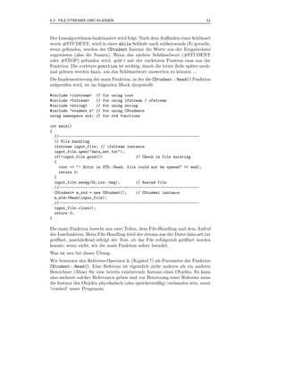 6.3 FILE-STREAMS UND KLASSEN                                                  51



Der Lesealgorithmus funktioniert wird folgt: Nach dem Auﬃnden eines Schl¨ ssel-
                                                                            u
worts #STUDENT, wird in einer while Schleife nach subkeywords ($) gesucht,
wenn gefunden, werden der CStudent Instanz die Werte aus der Eingabedatei
zugewiesen (also die Namen). Wenn das n¨chste Schl¨ sselwort (#STUDENT
                                            a          u
oder #STOP) gefunden wird, geht’s mit der vorletzten Position raus aus der
Funktion. Die vorletzte position ist wichtig, damit die letzte Zeile sp¨ter noch-
                                                                       a
mal gelesen werden kann, um das Schl¨ sselwort auswerten zu k¨nnen ...
                                      u                          o
Die Implementierung der main Funktion, in der die CStudent::Read() Funktion
aufgerufen wird, ist im folgenden Block dargestellt.

#include <iostream>    //   for   using cout
#include <fstream>     //   for   using ifstream / ofstream
#include <string>      //   for   using string
#include "student.h"   //   for   using CStudents
using namespace std;   //   for   std functions

int main()
{
  //----------------------------------------------------------------
  // File handling
  ifstream input_file; // ifstream instance
  input_file.open("data_set.txt");
  if(!input_file.good())               // Check is file existing
  {
    cout << "! Error in STD::Read: file could not be opened" << endl;
    return 0;
  }
  input_file.seekg(0L,ios::beg);       // Rewind file
  //----------------------------------------------------------------
  CStudent* m_std = new CStudent();    // CStudent instance
  m_std->Read(input_file);
  //----------------------------------------------------------------
  input_file.close();
  return 0;
}

Die main Funktion besteht aus zwei Teilen, dem File-Handling und dem Aufruf
der Lesefunktion. Beim File-Handling wird der stream aus der Datei data set.txt
ge¨ﬀnet, anschließend erfolgt der Test, ob das File erfolgreich ge¨ﬀnet werden
  o                                                               o
konnte; wenn nicht, wir die main Funktion sofort beendet.
                       ¨
Was ist neu bei dieser Ubung.
Wir benutzen den Referenz-Operator & (Kapitel 7) als Parameter der Funktion
CStudent::Read(). Eine Referenz ist eigentlich nicht anderes als ein anderer
Bezeichner (Alias) f¨ r eine bereits existierende Instanz eines Objekts. Es kann
                    u
also mehrere solcher Referenzen geben und vor Benutzung einer Referenz muss
die Instanz des Objekts physikalisch (also speicherm¨ßig) vorhanden sein, sonst
                                                      a
’crashed’ unser Programm.
 